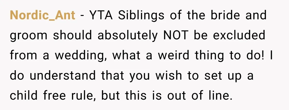 Nordic_Ant − YTA Siblings of the bride and groom should absolutely NOT be excluded from a wedding, what a weird thing to do! I do understand that you wish to...
