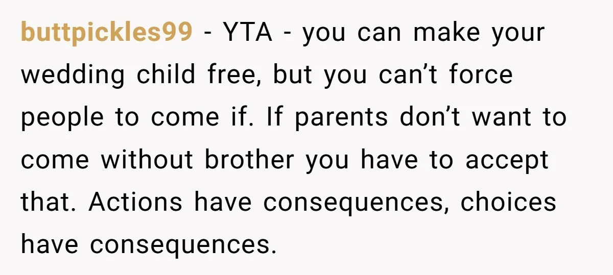 buttpickles99 − YTA - you can make your wedding child free, but you can’t force people to come if. If parents don’t want to come without brother you have to...