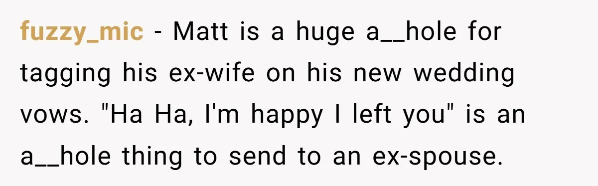fuzzy_mic − Matt is a huge a__hole for tagging his ex-wife on his new wedding vows. "Ha Ha, I'm happy I left you" is an a__hole thing to send to...