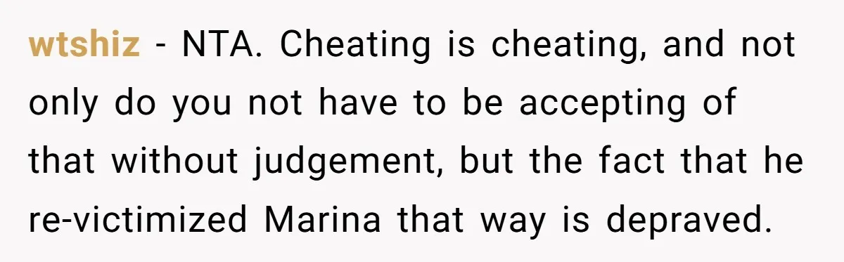 wtshiz − NTA. Cheating is cheating, and not only do you not have to be accepting of that without judgement, but the fact that he re-victimized Marina that way is...