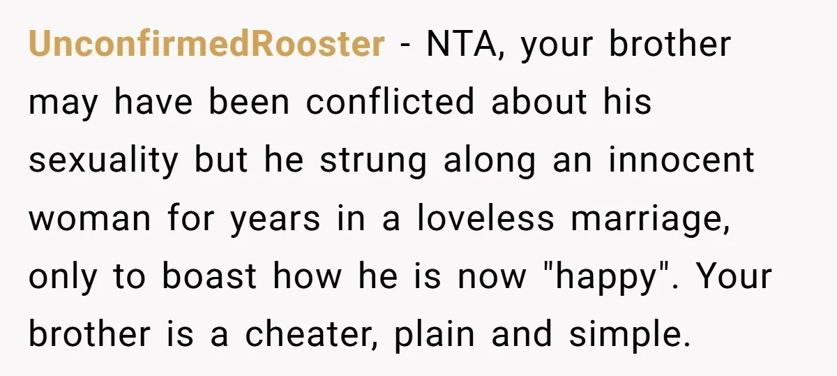 UnconfirmedRooster − NTA, your brother may have been conflicted about his sexuality but he strung along an innocent woman for years in a loveless marriage, only to boast how he...