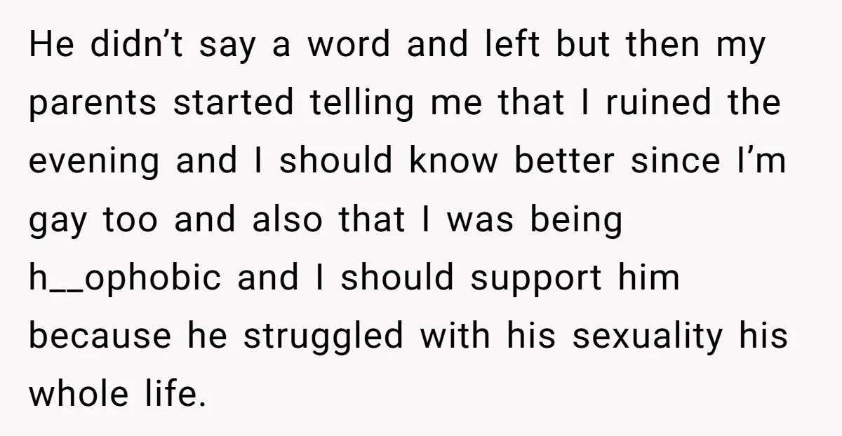 He didn’t say a word and left but then my parents started telling me that I ruined the evening and I should know better since I’m gay too and also...