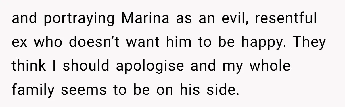 and portraying Marina as an evil, resentful ex who doesn’t want him to be happy. They think I should apologise and my whole family seems to be on his side.