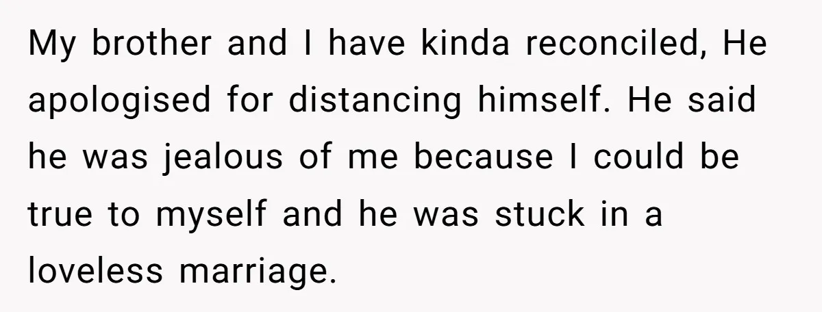 My brother and I have kinda reconciled, He apologised for distancing himself. He said he was jealous of me because I could be true to myself and he was stuck...