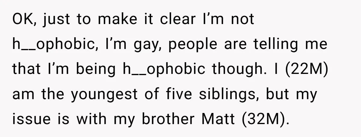 OK, just to make it clear I’m not h__ophobic, I’m gay, people are telling me that I’m being h__ophobic though. I (22M) am the youngest of five siblings, but my...