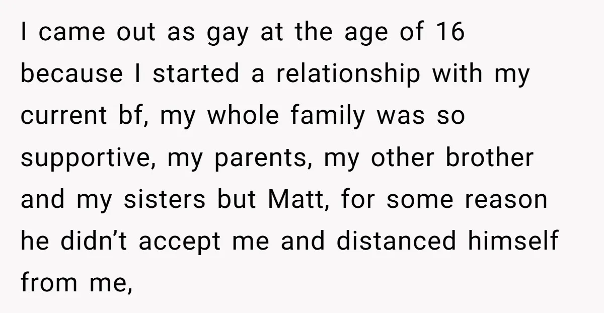 I came out as gay at the age of 16 because I started a relationship with my current bf, my whole family was so supportive, my parents, my other brother...
