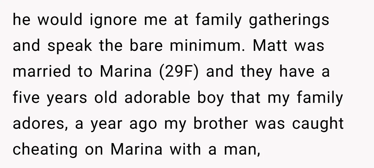 he would ignore me at family gatherings and speak the bare minimum. Matt was married to Marina (29F) and they have a five years old adorable boy that my family...