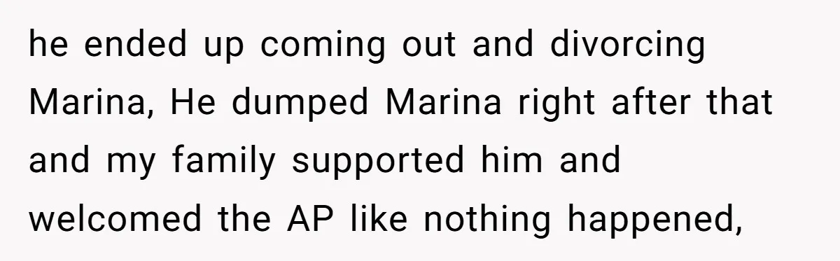 he ended up coming out and divorcing Marina, He dumped Marina right after that and my family supported him and welcomed the AP like nothing happened,