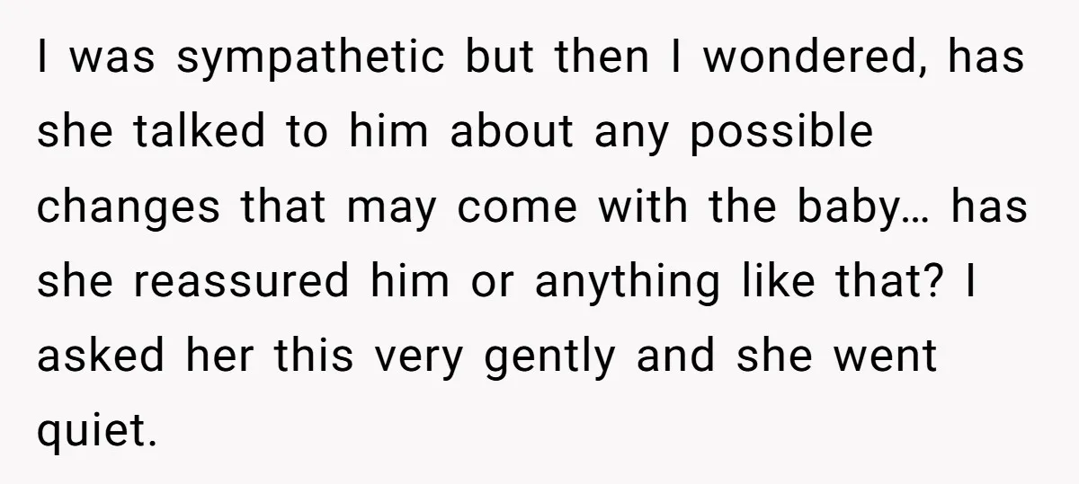 I was sympathetic but then I wondered, has she talked to him about any possible changes that may come with the baby… has she reassured him or anything like that?...