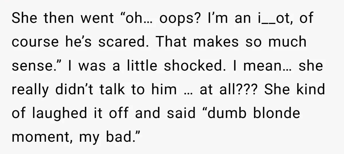She then went “oh… oops? I’m an i__ot, of course he’s scared. That makes so much sense.” I was a little shocked. I mean… she really didn’t talk to him...