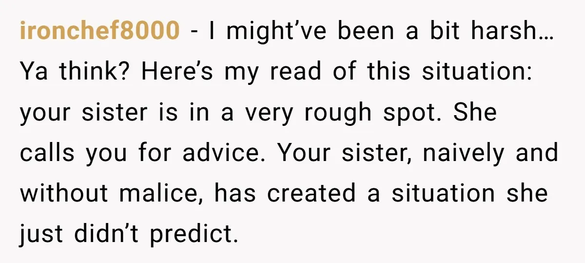 ironchef8000 − I might’ve been a bit harsh… Ya think? Here’s my read of this situation: your sister is in a very rough spot. She calls you for advice. Your...