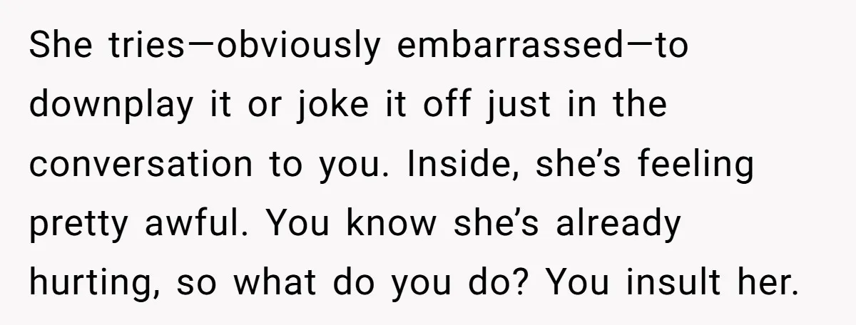 She tries—obviously embarrassed—to downplay it or joke it off just in the conversation to you. Inside, she’s feeling pretty awful. You know she’s already hurting, so what do you do?...