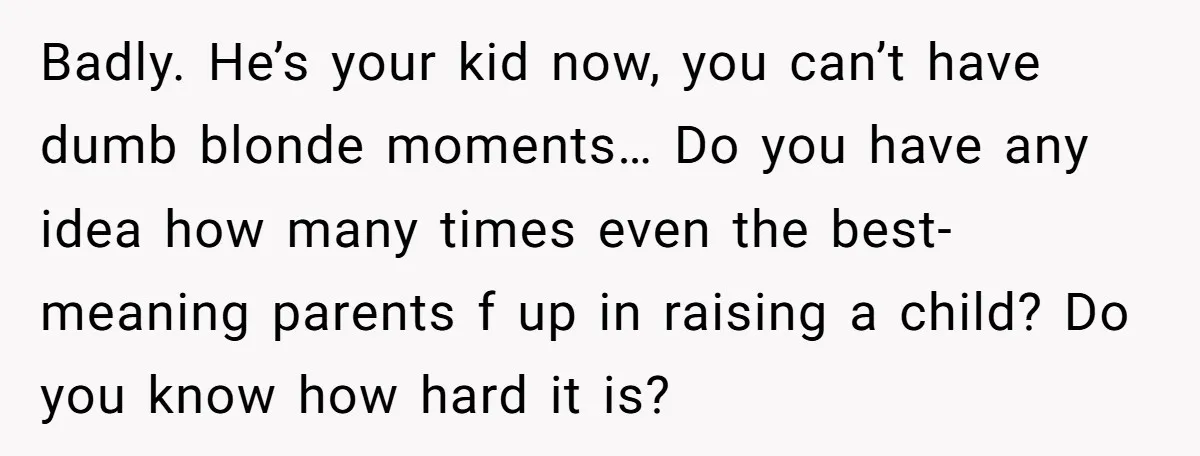 Badly. He’s your kid now, you can’t have dumb blonde moments… Do you have any idea how many times even the best-meaning parents f up in raising a child? Do...