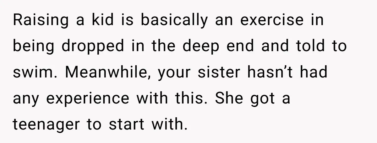 Raising a kid is basically an exercise in being dropped in the deep end and told to swim. Meanwhile, your sister hasn’t had any experience with this. She got a...
