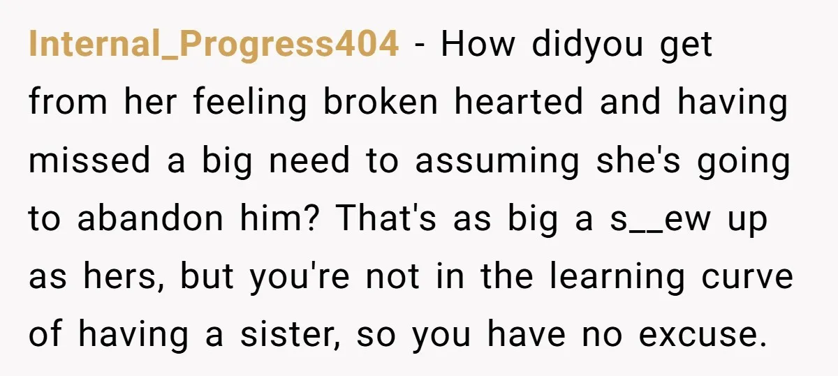 Internal_Progress404 − How didyou get from her feeling broken hearted and having missed a big need to assuming she's going to abandon him? That's as big a s__ew up as...