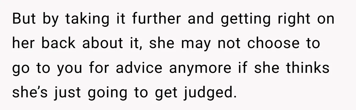 But by taking it further and getting right on her back about it, she may not choose to go to you for advice anymore if she thinks she’s just going...