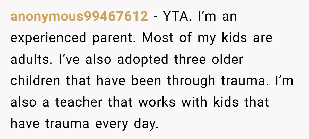 anonymous99467612 − YTA. I’m an experienced parent. Most of my kids are adults. I’ve also adopted three older children that have been through trauma. I’m also a teacher that works...