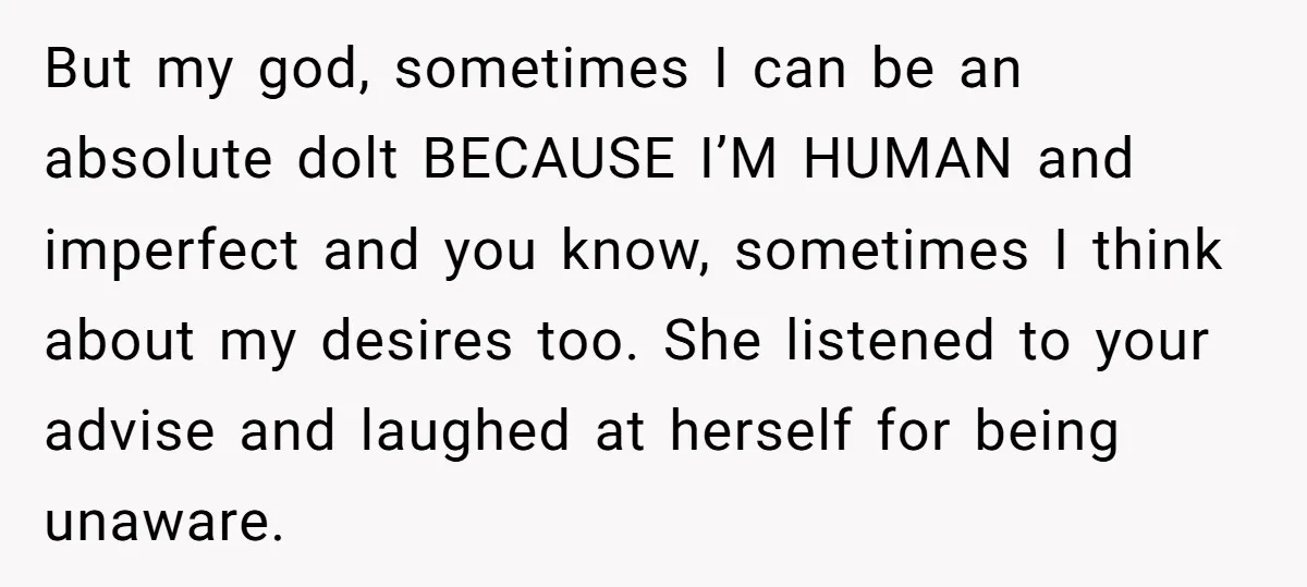 But my god, sometimes I can be an absolute dolt BECAUSE I’M HUMAN and imperfect and you know, sometimes I think about my desires too. She listened to your advise...
