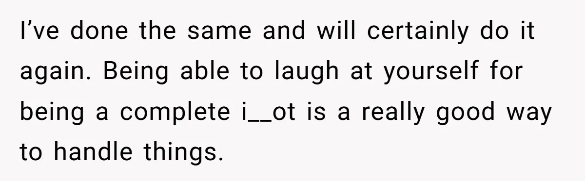 I’ve done the same and will certainly do it again. Being able to laugh at yourself for being a complete i__ot is a really good way to handle things.