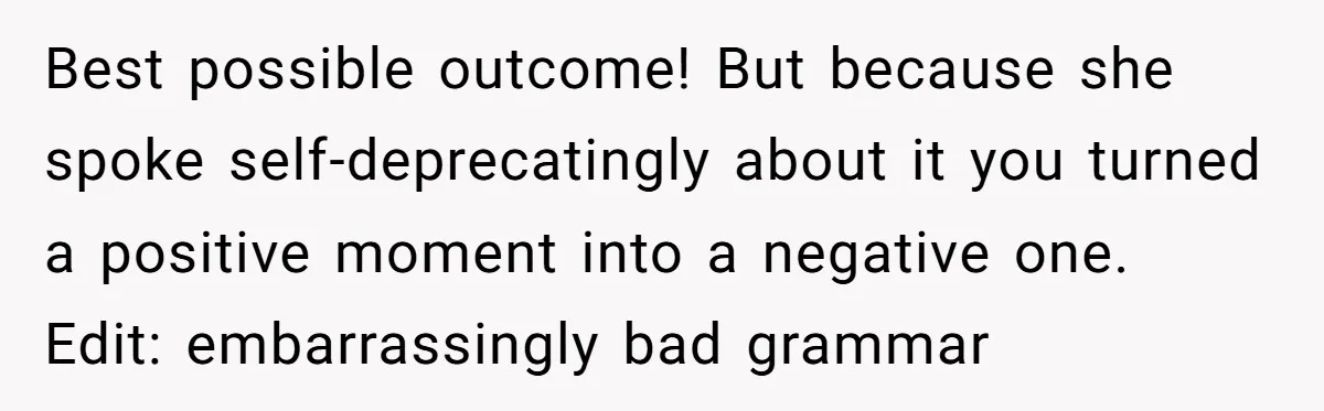 Best possible outcome! But because she spoke self-deprecatingly about it you turned a positive moment into a negative one. Edit: embarrassingly bad grammar