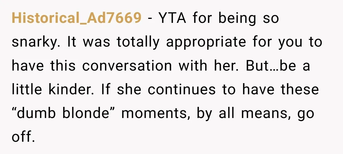 Historical_Ad7669 − YTA for being so snarky. It was totally appropriate for you to have this conversation with her. But…be a little kinder. If she continues to have these “dumb...