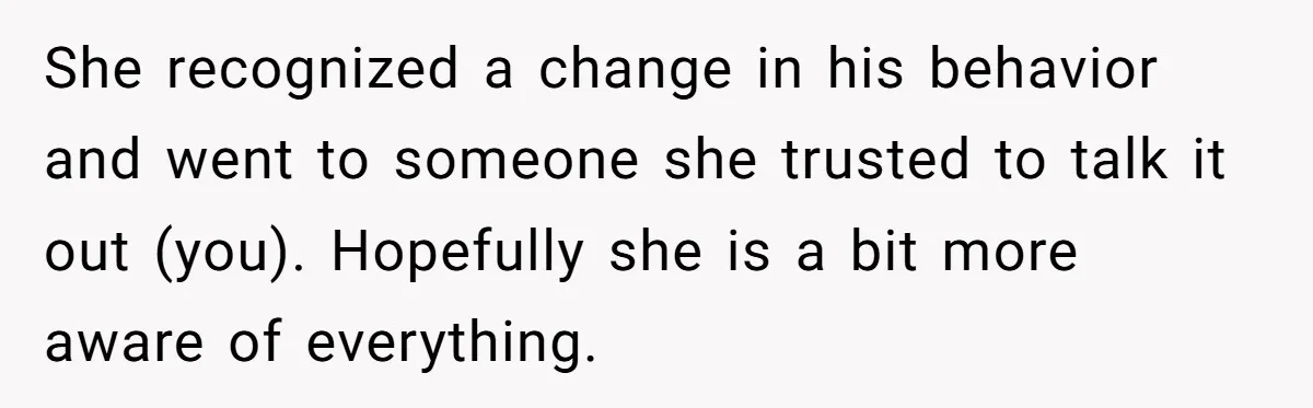 She recognized a change in his behavior and went to someone she trusted to talk it out (you). Hopefully she is a bit more aware of everything.