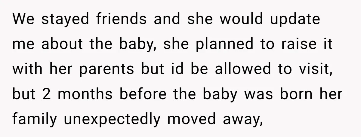 We stayed friends and she would update me about the baby, she planned to raise it with her parents but id be allowed to visit, but 2 months before the...