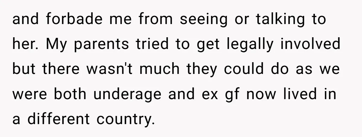 and forbade me from seeing or talking to her. My parents tried to get legally involved but there wasn't much they could do as we were both underage and ex...