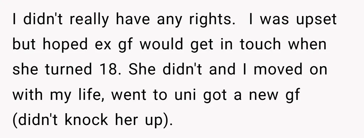 I didn't really have any rights. I was upset but hoped ex gf would get in touch when she turned 18. She didn't and I moved on with my life,...