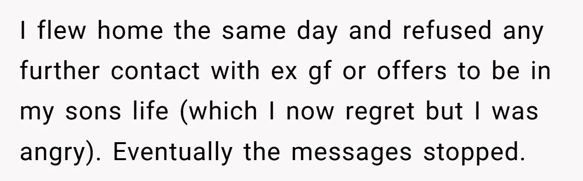 I flew home the same day and refused any further contact with ex gf or offers to be in my sons life (which I now regret but I was angry)....