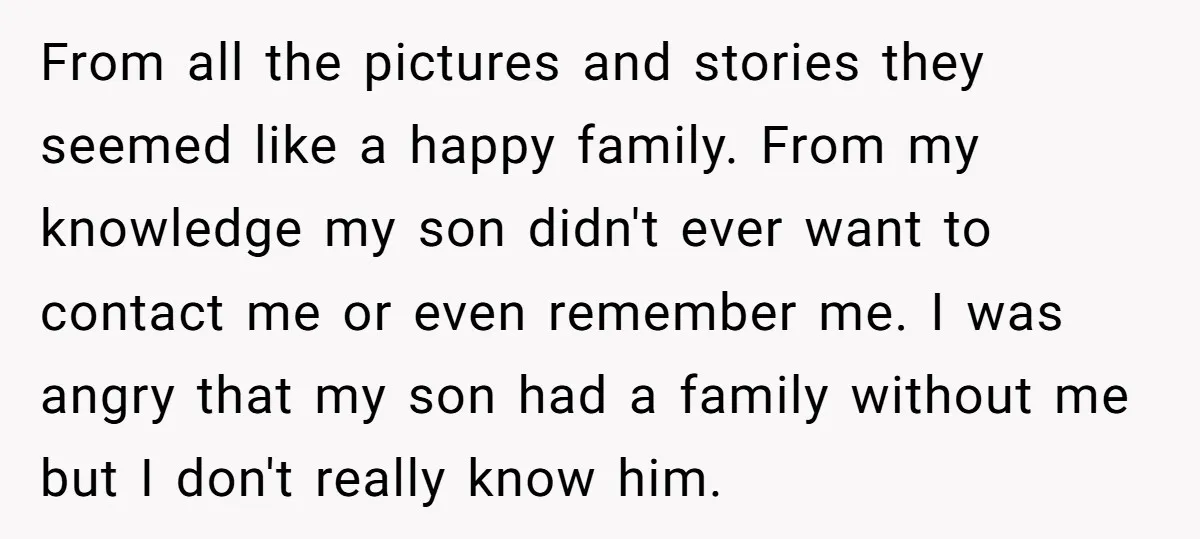 From all the pictures and stories they seemed like a happy family. From my knowledge my son didn't ever want to contact me or even remember me. I was angry...