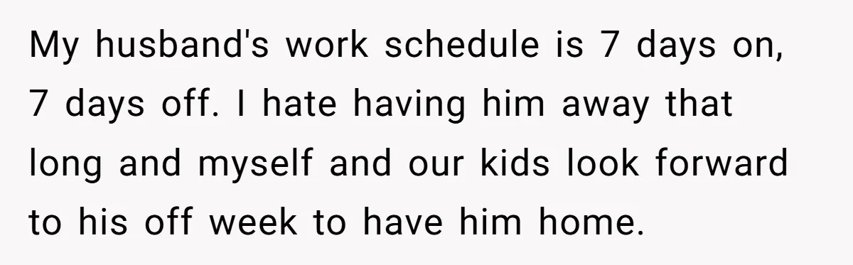 My husband's work schedule is 7 days on, 7 days off. I hate having him away that long and myself and our kids look forward to his off week to...