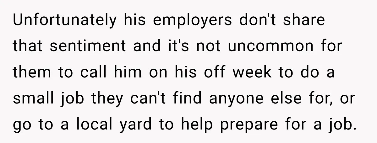 Unfortunately his employers don't share that sentiment and it's not uncommon for them to call him on his off week to do a small job they can't find anyone else...