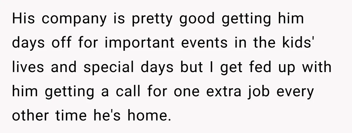 His company is pretty good getting him days off for important events in the kids' lives and special days but I get fed up with him getting a call for...