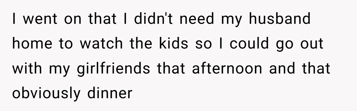 I went on that I didn't need my husband home to watch the kids so I could go out with my girlfriends that afternoon and that obviously dinner