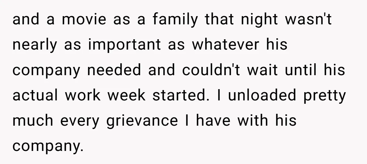 and a movie as a family that night wasn't nearly as important as whatever his company needed and couldn't wait until his actual work week started. I unloaded pretty much...