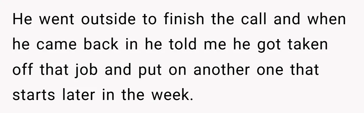 He went outside to finish the call and when he came back in he told me he got taken off that job and put on another one that starts later...