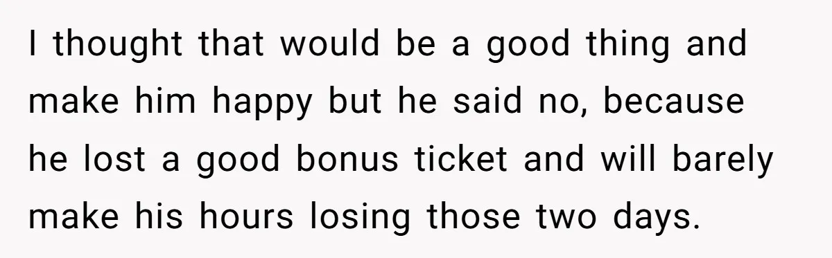 I thought that would be a good thing and make him happy but he said no, because he lost a good bonus ticket and will barely make his hours losing...
