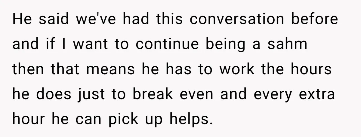 He said we've had this conversation before and if I want to continue being a sahm then that means he has to work the hours he does just to break...