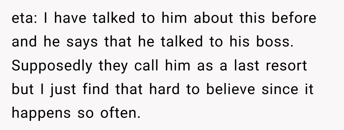 eta: I have talked to him about this before and he says that he talked to his boss. Supposedly they call him as a last resort but I just find...