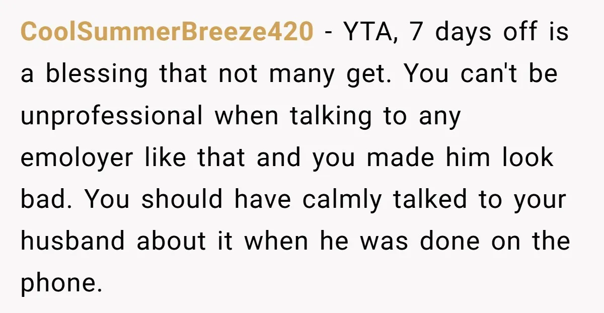 CoolSummerBreeze420 − YTA, 7 days off is a blessing that not many get. You can't be unprofessional when talking to any emoloyer like that and you made him look bad....