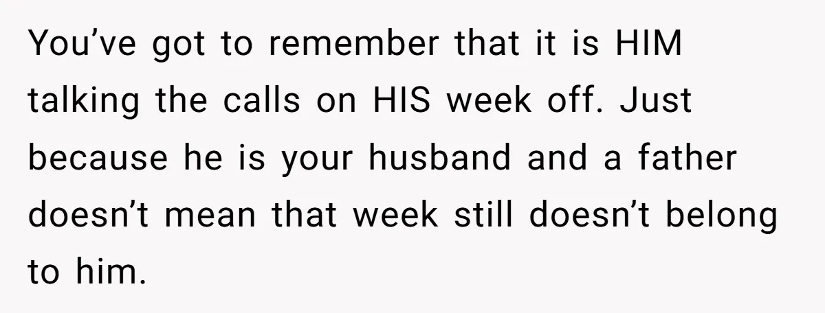 You’ve got to remember that it is HIM talking the calls on HIS week off. Just because he is your husband and a father doesn’t mean that week still doesn’t...