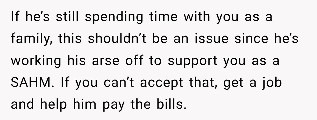 If he’s still spending time with you as a family, this shouldn’t be an issue since he’s working his arse off to support you as a SAHM. If you can’t...