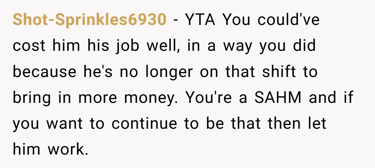 Shot-Sprinkles6930 − YTA You could've cost him his job well, in a way you did because he's no longer on that shift to bring in more money. You're a SAHM...