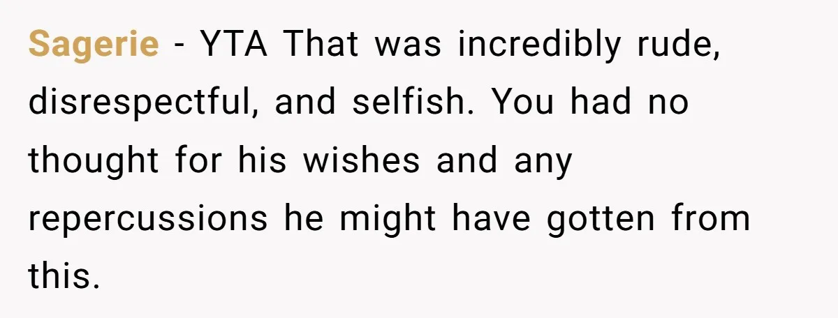 Sagerie − YTA That was incredibly rude, disrespectful, and selfish. You had no thought for his wishes and any repercussions he might have gotten from this.