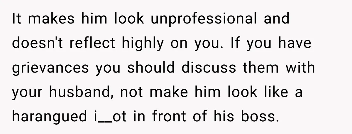 It makes him look unprofessional and doesn't reflect highly on you. If you have grievances you should discuss them with your husband, not make him look like a harangued i__ot...