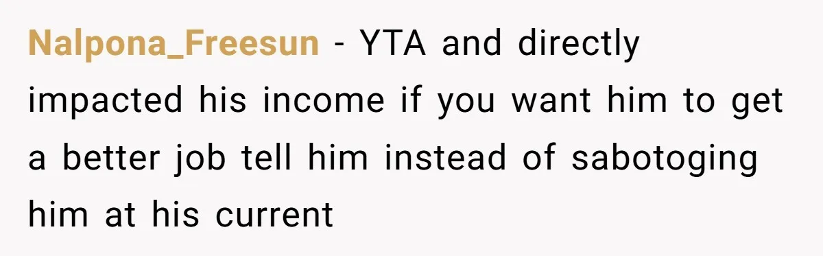 Nalpona_Freesun − YTA and directly impacted his income if you want him to get a better job tell him instead of sabotoging him at his current