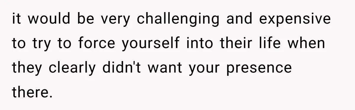 it would be very challenging and expensive to try to force yourself into their life when they clearly didn't want your presence there.