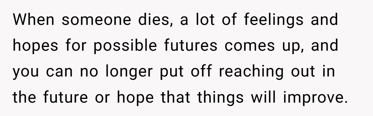 When someone dies, a lot of feelings and hopes for possible futures comes up, and you can no longer put off reaching out in the future or hope that things...