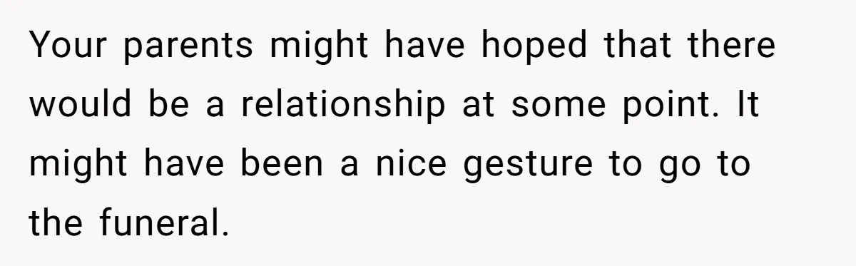 Your parents might have hoped that there would be a relationship at some point. It might have been a nice gesture to go to the funeral.